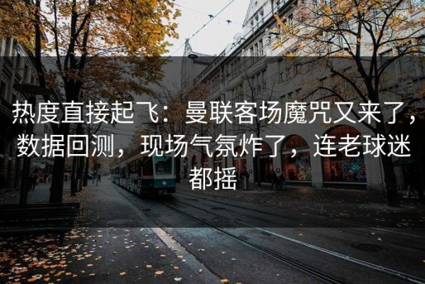 热度直接起飞：曼联客场魔咒又来了，数据回测，现场气氛炸了，连老球迷都摇