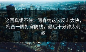 这回真绷不住：阿森纳这波反击太快，梅西一脚打穿防线，最后十分钟太刺激
