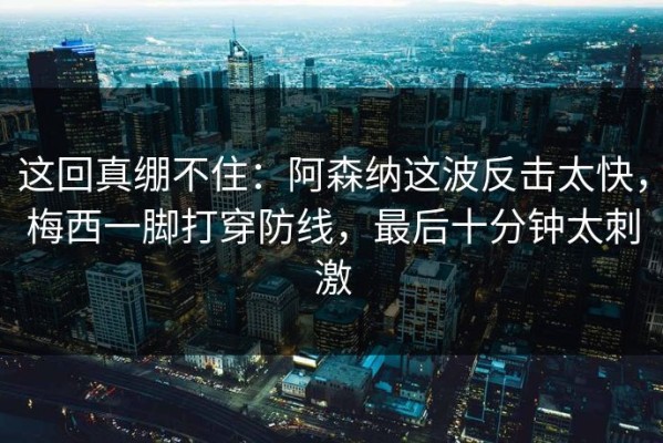 这回真绷不住：阿森纳这波反击太快，梅西一脚打穿防线，最后十分钟太刺激