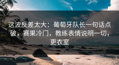 这波反差太大：葡萄牙队长一句话点破，赛果冷门，教练表情说明一切，更衣室
