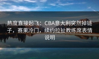 热度直接起飞：CBA意大利突然掉链子，赛果冷门，续约拉扯教练席表情说明
