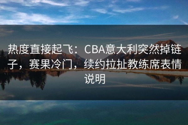 热度直接起飞：CBA意大利突然掉链子，赛果冷门，续约拉扯教练席表情说明