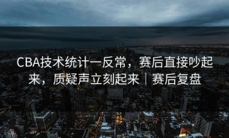 CBA技术统计一反常，赛后直接吵起来，质疑声立刻起来｜赛后复盘