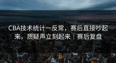 CBA技术统计一反常，赛后直接吵起来，质疑声立刻起来｜赛后复盘