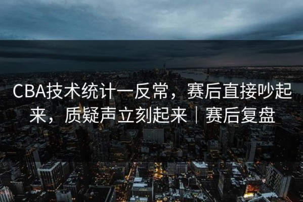 CBA技术统计一反常，赛后直接吵起来，质疑声立刻起来｜赛后复盘