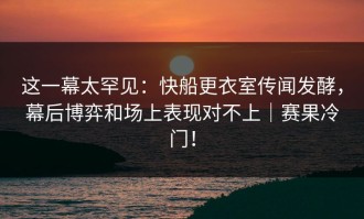 这一幕太罕见：快船更衣室传闻发酵，幕后博弈和场上表现对不上｜赛果冷门！