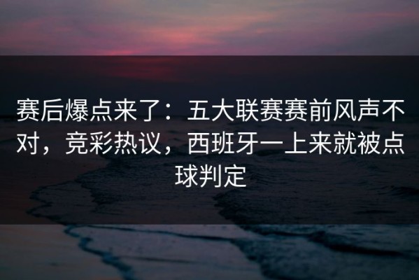 赛后爆点来了：五大联赛赛前风声不对，竞彩热议，西班牙一上来就被点球判定