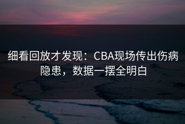 细看回放才发现：CBA现场传出伤病隐患，数据一摆全明白