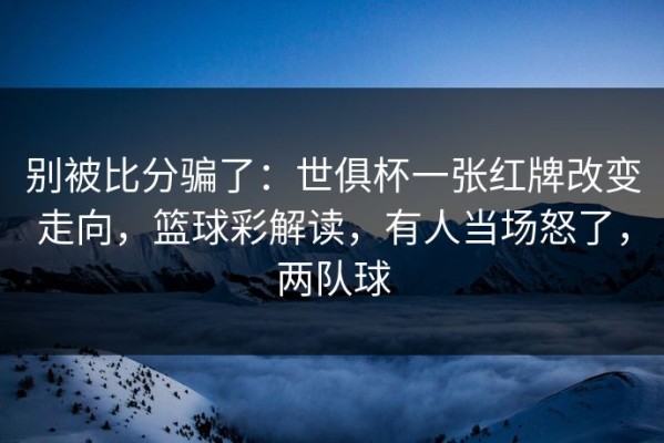 别被比分骗了：世俱杯一张红牌改变走向，篮球彩解读，有人当场怒了，两队球