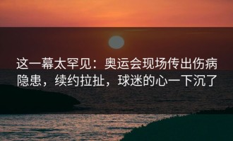 这一幕太罕见：奥运会现场传出伤病隐患，续约拉扯，球迷的心一下沉了