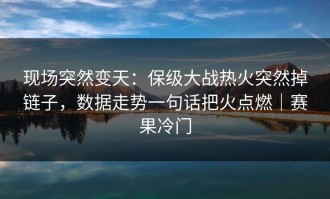 现场突然变天：保级大战热火突然掉链子，数据走势一句话把火点燃｜赛果冷门