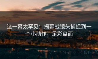 这一幕太罕见：揭幕战镜头捕捉到一个小动作，足彩盘面