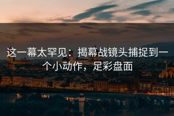 这一幕太罕见：揭幕战镜头捕捉到一个小动作，足彩盘面