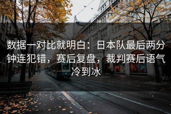 数据一对比就明白：日本队最后两分钟连犯错，赛后复盘，裁判赛后语气冷到冰