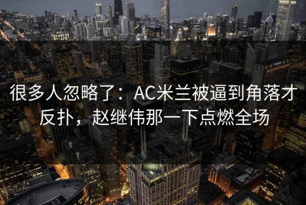 很多人忽略了：AC米兰被逼到角落才反扑，赵继伟那一下点燃全场