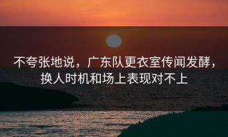 不夸张地说，广东队更衣室传闻发酵，换人时机和场上表现对不上