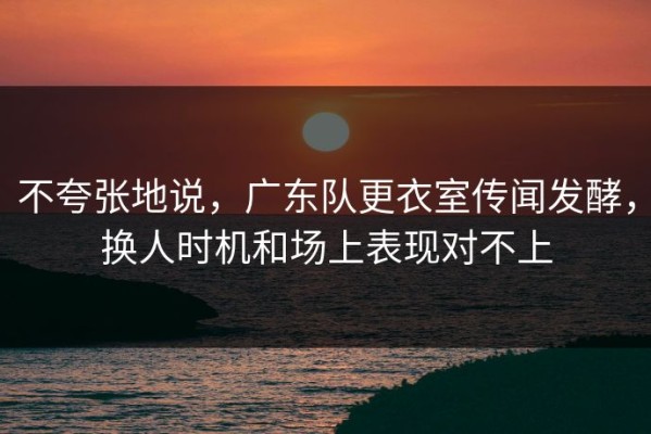 不夸张地说，广东队更衣室传闻发酵，换人时机和场上表现对不上