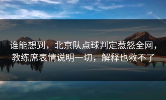 谁能想到，北京队点球判定惹怒全网，教练席表情说明一切，解释也救不了