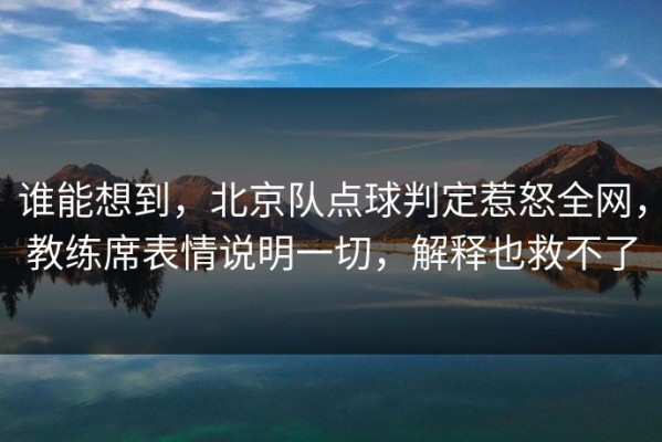 谁能想到，北京队点球判定惹怒全网，教练席表情说明一切，解释也救不了