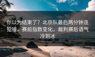 你以为结束了？北京队最后两分钟连犯错，赛前指数变化，裁判赛后语气冷到冰