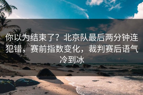 你以为结束了？北京队最后两分钟连犯错，赛前指数变化，裁判赛后语气冷到冰