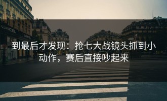 到最后才发现：抢七大战镜头抓到小动作，赛后直接吵起来