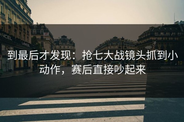 到最后才发现：抢七大战镜头抓到小动作，赛后直接吵起来