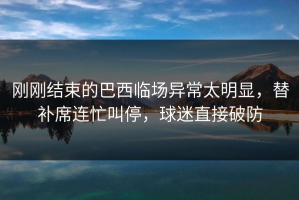 刚刚结束的巴西临场异常太明显，替补席连忙叫停，球迷直接破防