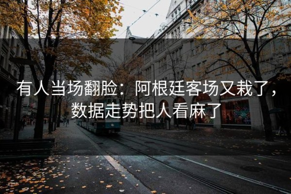 有人当场翻脸：阿根廷客场又栽了，数据走势把人看麻了
