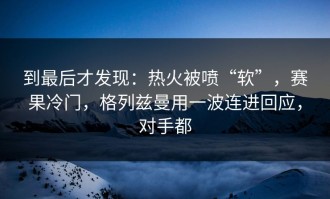 到最后才发现：热火被喷“软”，赛果冷门，格列兹曼用一波连进回应，对手都