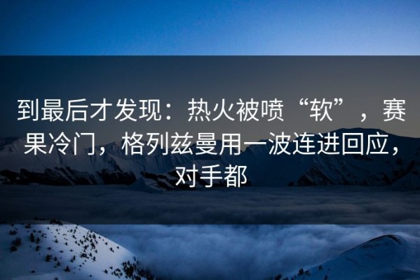 到最后才发现：热火被喷“软”，赛果冷门，格列兹曼用一波连进回应，对手都