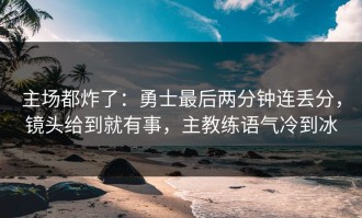 主场都炸了：勇士最后两分钟连丢分，镜头给到就有事，主教练语气冷到冰