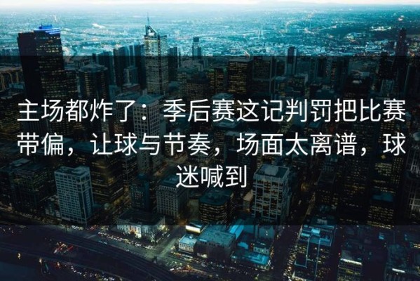 主场都炸了：季后赛这记判罚把比赛带偏，让球与节奏，场面太离谱，球迷喊到
