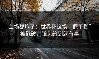 主场都炸了：世界杯这场“假平衡”被戳破，镜头给到就有事
