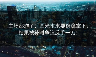 主场都炸了：国米本来要稳稳拿下，结果被补时争议反手一刀！