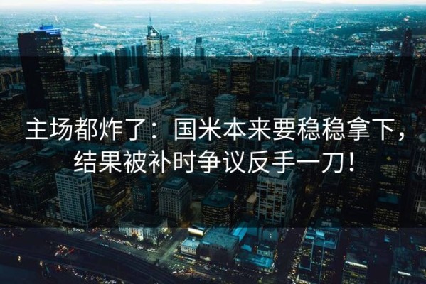 主场都炸了：国米本来要稳稳拿下，结果被补时争议反手一刀！