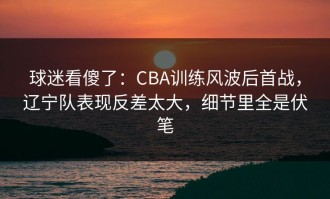 球迷看傻了：CBA训练风波后首战，辽宁队表现反差太大，细节里全是伏笔