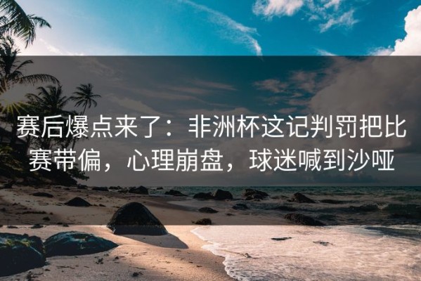 赛后爆点来了：非洲杯这记判罚把比赛带偏，心理崩盘，球迷喊到沙哑