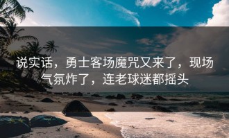 说实话，勇士客场魔咒又来了，现场气氛炸了，连老球迷都摇头