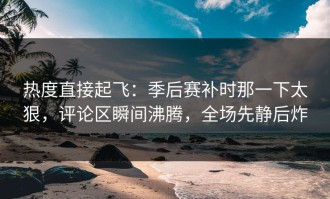 热度直接起飞：季后赛补时那一下太狠，评论区瞬间沸腾，全场先静后炸
