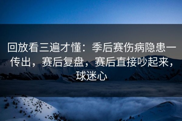 回放看三遍才懂：季后赛伤病隐患一传出，赛后复盘，赛后直接吵起来，球迷心