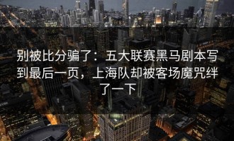 别被比分骗了：五大联赛黑马剧本写到最后一页，上海队却被客场魔咒绊了一下