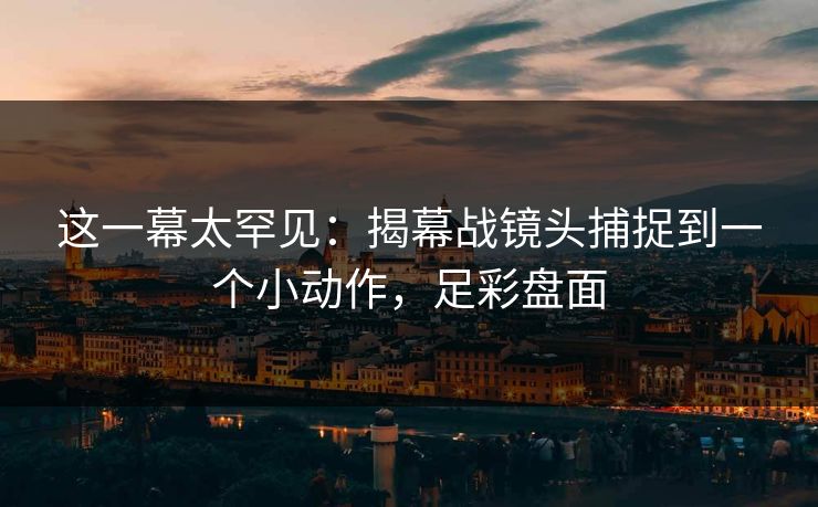 这一幕太罕见：揭幕战镜头捕捉到一个小动作，足彩盘面