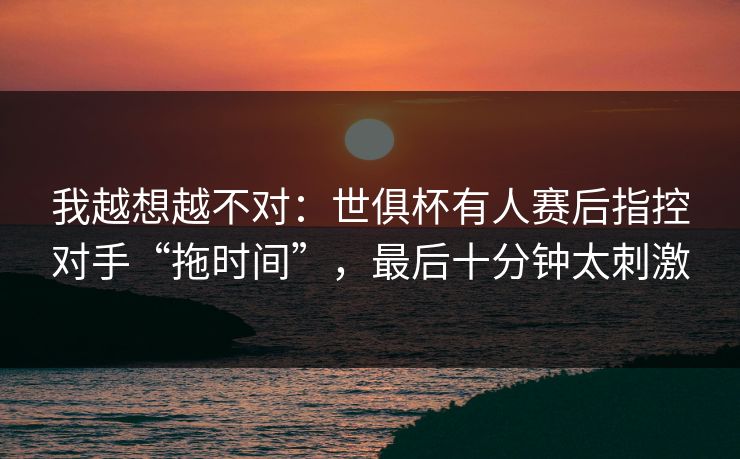 我越想越不对：世俱杯有人赛后指控对手“拖时间”，最后十分钟太刺激