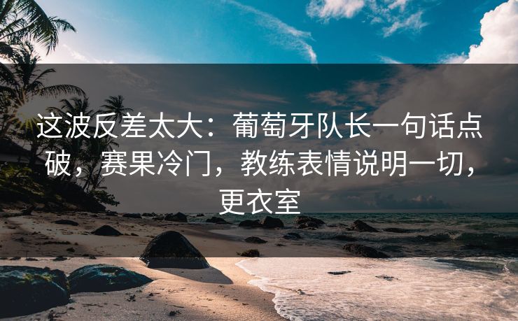 这波反差太大：葡萄牙队长一句话点破，赛果冷门，教练表情说明一切，更衣室
