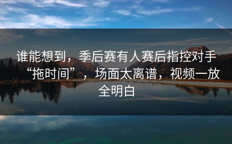谁能想到，季后赛有人赛后指控对手“拖时间”，场面太离谱，视频一放全明白