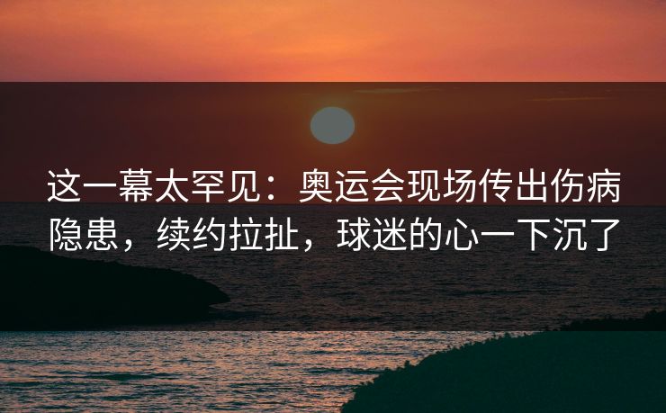 这一幕太罕见：奥运会现场传出伤病隐患，续约拉扯，球迷的心一下沉了
