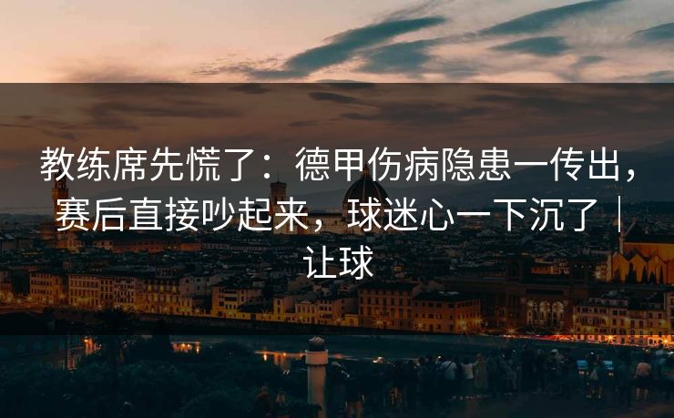 教练席先慌了：德甲伤病隐患一传出，赛后直接吵起来，球迷心一下沉了｜让球