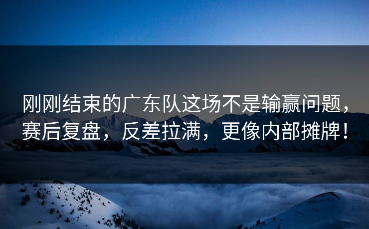 刚刚结束的广东队这场不是输赢问题，赛后复盘，反差拉满，更像内部摊牌！