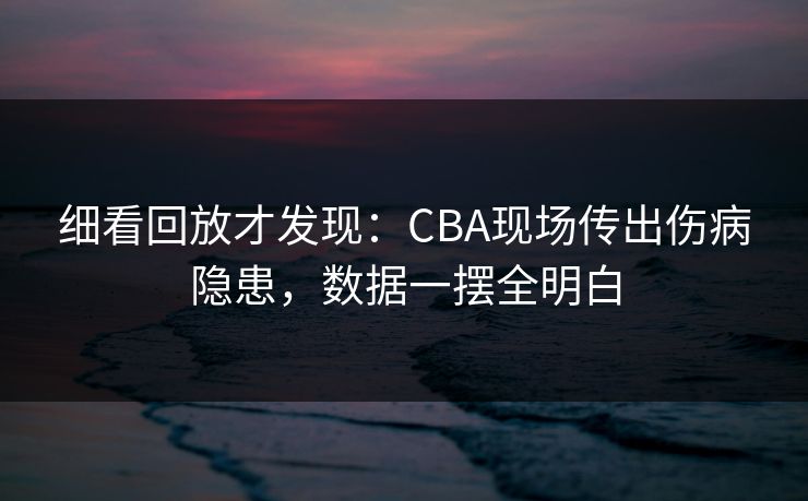 细看回放才发现：CBA现场传出伤病隐患，数据一摆全明白
